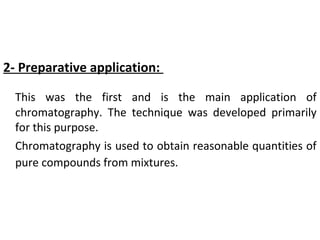 2- Preparative application:
This was the first and is the main application of
chromatography. The technique was developed primarily
for this purpose.
Chromatography is used to obtain reasonable quantities of
pure compounds from mixtures.
 