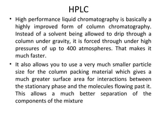 HPLC
• High performance liquid chromatography is basically a
highly improved form of column chromatography.
Instead of a solvent being allowed to drip through a
column under gravity, it is forced through under high
pressures of up to 400 atmospheres. That makes it
much faster.
• It also allows you to use a very much smaller particle
size for the column packing material which gives a
much greater surface area for interactions between
the stationary phase and the molecules flowing past it.
This allows a much better separation of the
components of the mixture
 