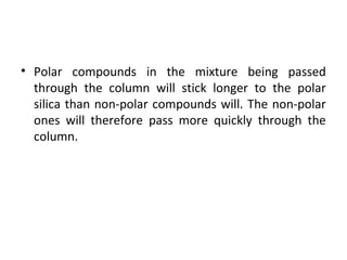 • Polar compounds in the mixture being passed
through the column will stick longer to the polar
silica than non-polar compounds will. The non-polar
ones will therefore pass more quickly through the
column.
 