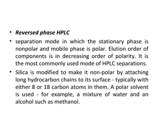• Reversed phase HPLC
• separation mode in which the stationary phase is
nonpolar and mobile phase is polar. Elution order of
components is in decreasing order of polarity. It is
the most commonly used mode of HPLC separations.
• Silica is modified to make it non-polar by attaching
long hydrocarbon chains to its surface - typically with
either 8 or 18 carbon atoms in them. A polar solvent
is used - for example, a mixture of water and an
alcohol such as methanol.
 