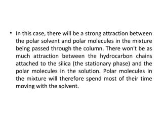 • In this case, there will be a strong attraction between
the polar solvent and polar molecules in the mixture
being passed through the column. There won't be as
much attraction between the hydrocarbon chains
attached to the silica (the stationary phase) and the
polar molecules in the solution. Polar molecules in
the mixture will therefore spend most of their time
moving with the solvent.
 