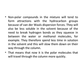 • Non-polar compounds in the mixture will tend to
form attractions with the hydrocarbon groups
because of van der Waals dispersion forces. They will
also be less soluble in the solvent because of the
need to break hydrogen bonds as they squeeze in
between the water or methanol molecules, for
example. They therefore spend less time in solution
in the solvent and this will slow them down on their
way through the column.
• That means that now it is the polar molecules that
will travel through the column more quickly.
 