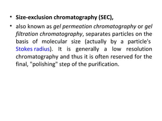 • Size-exclusion chromatography (SEC),
• also known as gel permeation chromatography or gel
filtration chromatography, separates particles on the
basis of molecular size (actually by a particle's
Stokes radius). It is generally a low resolution
chromatography and thus it is often reserved for the
final, "polishing" step of the purification.
 