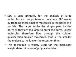 • SEC is used primarily for the analysis of large
molecules such as proteins or polymers. SEC works
by trapping these smaller molecules in the pores of a
particle. The larger molecules simply pass by the
pores as they are too large to enter the pores. Larger
molecules therefore flow through the column
quicker than smaller molecules, that is, the smaller
the molecule, the longer the retention time.
• This technique is widely used for the molecular
weight determination of polysaccharides
 