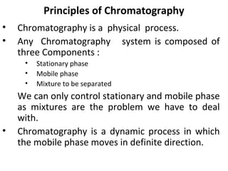 Principles of Chromatography
• Chromatography is a physical process.
• Any Chromatography system is composed of
three Components :
• Stationary phase
• Mobile phase
• Mixture to be separated
We can only control stationary and mobile phase
as mixtures are the problem we have to deal
with.
• Chromatography is a dynamic process in which
the mobile phase moves in definite direction.
 