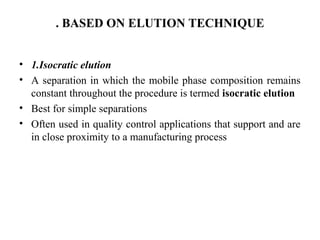 . BASED ON ELUTION TECHNIQUE
• 1.Isocratic elution
• A separation in which the mobile phase composition remains
constant throughout the procedure is termed isocratic elution
• Best for simple separations
• Often used in quality control applications that support and are
in close proximity to a manufacturing process
 