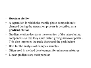 • Gradient elution
• A separation in which the mobile phase composition is
changed during the separation process is described as a
gradient elution
• Gradient elution decreases the retention of the later-eluting
components so that they elute faster, giving narrower peaks .
This also improves the peak shape and the peak height
• Best for the analysis of complex samples
• Often used in method development for unknown mixtures
• Linear gradients are most popular
 