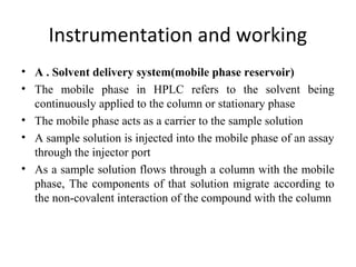 Instrumentation and working
• A . Solvent delivery system(mobile phase reservoir)
• The mobile phase in HPLC refers to the solvent being
continuously applied to the column or stationary phase
• The mobile phase acts as a carrier to the sample solution
• A sample solution is injected into the mobile phase of an assay
through the injector port
• As a sample solution flows through a column with the mobile
phase, The components of that solution migrate according to
the non-covalent interaction of the compound with the column
 