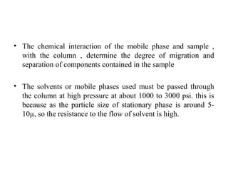 • The chemical interaction of the mobile phase and sample ,
with the column , determine the degree of migration and
separation of components contained in the sample
• The solvents or mobile phases used must be passed through
the column at high pressure at about 1000 to 3000 psi. this is
because as the particle size of stationary phase is around 5-
10µ, so the resistance to the flow of solvent is high.
 
