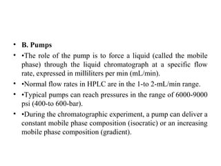 • B. Pumps
• •The role of the pump is to force a liquid (called the mobile
phase) through the liquid chromatograph at a specific flow
rate, expressed in milliliters per min (mL/min).
• •Normal flow rates in HPLC are in the 1-to 2-mL/min range.
• •Typical pumps can reach pressures in the range of 6000-9000
psi (400-to 600-bar).
• •During the chromatographic experiment, a pump can deliver a
constant mobile phase composition (isocratic) or an increasing
mobile phase composition (gradient).
 