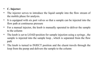 • C. Injector:
• The injector serves to introduce the liquid sample into the flow stream of
the mobile phase for analysis.
• It is equipped with six port valves so that a sample can be injected into the
flow path at continuous pressure
• For a manual injector, the knob is manually operated to deliver the sample
to the column
• The knob is set to LOAD position for sample injection using a syringe , the
sample is injected into the sample loop , which is separated from the flow
path
• The knob is turned to INJECT position and the eluent travels through the
loop from the pump and delivers the sample to the column
 
