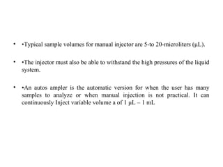 • •Typical sample volumes for manual injector are 5-to 20-microliters (μL).
• •The injector must also be able to withstand the high pressures of the liquid
system.
• •An autos ampler is the automatic version for when the user has many
samples to analyze or when manual injection is not practical. It can
continuously Inject variable volume a of 1 μL – 1 mL
 