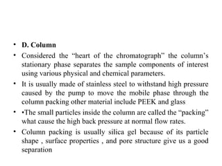 • D. Column
• Considered the “heart of the chromatograph” the column’s
stationary phase separates the sample components of interest
using various physical and chemical parameters.
• It is usually made of stainless steel to withstand high pressure
caused by the pump to move the mobile phase through the
column packing other material include PEEK and glass
• •The small particles inside the column are called the “packing”
what cause the high back pressure at normal flow rates.
• Column packing is usually silica gel because of its particle
shape , surface properties , and pore structure give us a good
separation
 
