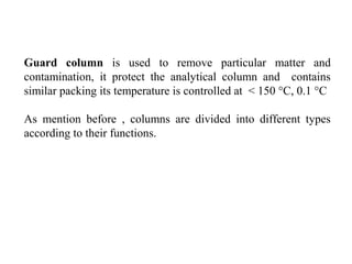 Guard column is used to remove particular matter and
contamination, it protect the analytical column and contains
similar packing its temperature is controlled at < 150 °C, 0.1 °C
As mention before , columns are divided into different types
according to their functions.
 
