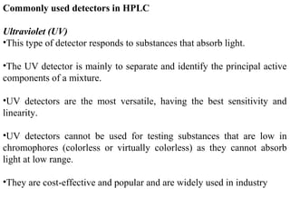 Commonly used detectors in HPLC
Ultraviolet (UV)
•This type of detector responds to substances that absorb light.
•The UV detector is mainly to separate and identify the principal active
components of a mixture.
•UV detectors are the most versatile, having the best sensitivity and
linearity.
•UV detectors cannot be used for testing substances that are low in
chromophores (colorless or virtually colorless) as they cannot absorb
light at low range.
•They are cost-effective and popular and are widely used in industry
 