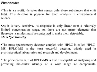 Fluorescence
•This is a specific detector that senses only those substances that emit
light. This detector is popular for trace analysis in environmental
science.
•As it is very sensitive, its response is only linear over a relatively
limited concentration range. As there are not many elements that
fluoresce , samples must be syntesized to make them detectable.
Mass Spectrometry
•The mass spectrometry detector coupled with HPLC is called HPLC-
MS. HPLC-MS is the most powerful detector, widely used in
pharmaceutical laboratories and research and development.
•The principal benefit of HPLC-MS is that it is capable of analyzing and
providing molecular identity of a wide range of components.
 