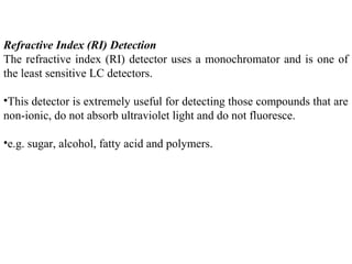 Refractive Index (RI) Detection
The refractive index (RI) detector uses a monochromator and is one of
the least sensitive LC detectors.
•This detector is extremely useful for detecting those compounds that are
non-ionic, do not absorb ultraviolet light and do not fluoresce.
•e.g. sugar, alcohol, fatty acid and polymers.
 