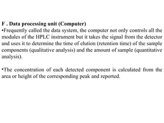 F . Data processing unit (Computer)
•Frequently called the data system, the computer not only controls all the
modules of the HPLC instrument but it takes the signal from the detector
and uses it to determine the time of elution (retention time) of the sample
components (qualitative analysis) and the amount of sample (quantitative
analysis).
•The concentration of each detected component is calculated from the
area or height of the corresponding peak and reported.
 