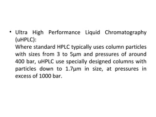 • Ultra High Performance Liquid Chromatography
(uHPLC):
Where standard HPLC typically uses column particles
with sizes from 3 to 5µm and pressures of around
400 bar, uHPLC use specially designed columns with
particles down to 1.7µm in size, at pressures in
excess of 1000 bar.
 