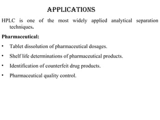 ApplicAtions
HPLC is one of the most widely applied analytical separation
techniques.
Pharmaceutical:
• Tablet dissolution of pharmaceutical dosages.
• Shelf life determinations of pharmaceutical products.
• Identification of counterfeit drug products.
• Pharmaceutical quality control.
 