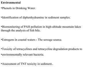 Environmental
•Phenols in Drinking Water.
•Identification of diphenhydramine in sediment samples.
•Biomonitering of PAH pollution in high-altitude mountain lakes
through the analysis of fish bile.
•Estrogens in coastal waters - The sewage source.
•Toxicity of tetracyclines and tetracycline degradation products to
•environmentally relevant bacteria.
•Assessment of TNT toxicity in sediment..
 