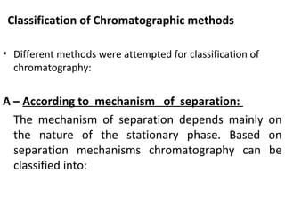 Classification of Chromatographic methods
• Different methods were attempted for classification of
chromatography:
A – According to mechanism of separation:
The mechanism of separation depends mainly on
the nature of the stationary phase. Based on
separation mechanisms chromatography can be
classified into:
 