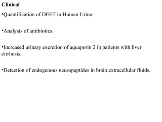Clinical
•Quantification of DEET in Human Urine.
•Analysis of antibiotics.
•Increased urinary excretion of aquaporin 2 in patients with liver
cirrhosis.
•Detection of endogenous neuropeptides in brain extracellular fluids.
 