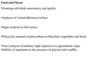 Food and Flavor
•Ensuring soft drink consistency and quality.
•Analysis of vicinal diketones in beer.
•Sugar analysis in fruit juices.
•Polycyclic aromatic hydrocarbons in Brazilian vegetables and fruits.
•Trace analysis of military high explosives in agricultural crops.
Stability of aspartame in the presence of glucose and vanillin
 