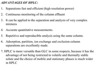ADVANTAGES OF HPLC:
1. Separations fast and efficient (high resolution power)
2. Continuous monitoring of the column effluent
3. It can be applied to the separation and analysis of very complex
mixtures
4. Accurate quantitative measurements.
5. Repetitive and reproducible analysis using the same column.
6. Adsorption, partition, ion exchange and exclusion column
separations are excellently made.
7. HPLC is more versatile than GLC in some respects, because it has the
advantage of not being restricted to volatile and thermally stable
solute and the choice of mobile and stationary phases is much wider
in HPLC
 