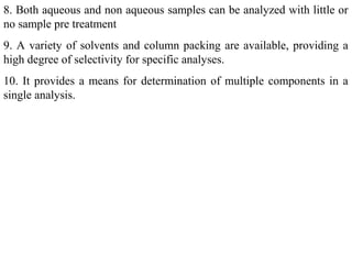 8. Both aqueous and non aqueous samples can be analyzed with little or
no sample pre treatment
9. A variety of solvents and column packing are available, providing a
high degree of selectivity for specific analyses.
10. It provides a means for determination of multiple components in a
single analysis.
 