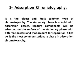 1- Adsorption Chromatography:
It is the oldest and most common type of
chromatography. The stationary phase is a solid with
adsorption power. Mixture components will be
adsorbed on the surface of the stationary phase with
different powers and that account for separation. Silica
gel is the most common stationary phase in adsorption
chromatography.
 