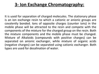 3- Ion Exchange Chromatography:
It is used for separation of charged molecules. The stationary phase
is an ion exchange resin to which a cationic or anionic groups are
covalently bonded. Ions of opposite charges (counter ions) in the
mobile phase will be attracted to the resin and compete with the
components of the mixture for the charged group on the resin. Both
the mixture components and the mobile phase must be changed.
Mixture of Alkaloids (compounds with positive charges) can be
separated on anionic exchanger, while mixture of organic acids
(negative charges) can be separated using cationic exchanger. Both
types are used for desalination of water.
 
