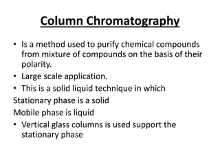 Column Chromatography
• Is a method used to purify chemical compounds
from mixture of compounds on the basis of their
polarity.
• Large scale application.
• This is a solid liquid technique in which
Stationary phase is a solid
Mobile phase is liquid
• Vertical glass columns is used support the
stationary phase
 