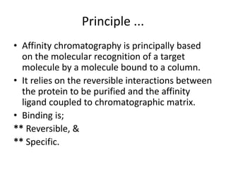 Principle ...
• Affinity chromatography is principally based
on the molecular recognition of a target
molecule by a molecule bound to a column.
• It relies on the reversible interactions between
the protein to be purified and the affinity
ligand coupled to chromatographic matrix.
• Binding is;
** Reversible, &
** Specific.
 