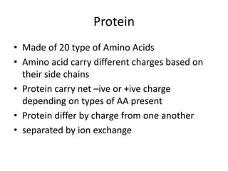 Protein
• Made of 20 type of Amino Acids
• Amino acid carry different charges based on
their side chains
• Protein carry net –ive or +ive charge
depending on types of AA present
• Protein differ by charge from one another
• separated by ion exchange
 