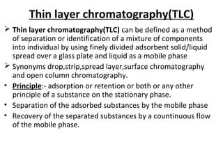 Thin layer chromatography(TLC)
 Thin layer chromatography(TLC) can be defined as a method
of separation or identification of a mixture of components
into individual by using finely divided adsorbent solid/liquid
spread over a glass plate and liquid as a mobile phase
 Synonyms drop,strip,spread layer,surface chromatography
and open column chromatography.
• Principle:- adsorption or retention or both or any other
principle of a substance on the stationary phase.
• Separation of the adsorbed substances by the mobile phase
• Recovery of the separated substances by a countinuous flow
of the mobile phase.
 