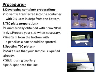 Procedure:-
1.Developing container preparation:-
solvent is transferred into the container
with 0.5-1cm in dept from the bottom.
2.TLC plate preparation:-
Commercially obtained with 5cmx20cm
in size.Prepare your size when necessary.
line 1cm from the bottom with
a pencil as a part should be spotted.
3.Spotting TLC plates:-
Make sure that your sample is liquified
already.
Stick it using capillary
pipe & spot onto the line.
 