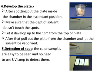 4.Develop the plate:-
 After spotting put the plate inside
the chamber in the ascendant position.
 Make sure that the dept of solvent
doesn’t touch the spots.
 Let it develop up to the 1cm from the top of plate.
 After that pull out the plate from the chamber and let the
solvent be vaporized.
5.Detection of spot:-the color samples
are easy to be seen and no need
to use UV lamp to detect them.
 