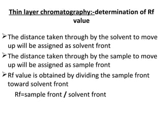 Thin layer chromatography:-determination of Rf
value
The distance taken through by the solvent to move
up will be assigned as solvent front
The distance taken through by the sample to move
up will be assigned as sample front
Rf value is obtained by dividing the sample front
toward solvent front
Rf=sample front / solvent front
 