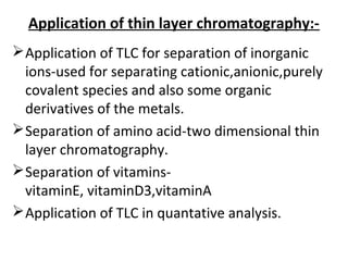 Application of thin layer chromatography:-
Application of TLC for separation of inorganic
ions-used for separating cationic,anionic,purely
covalent species and also some organic
derivatives of the metals.
Separation of amino acid-two dimensional thin
layer chromatography.
Separation of vitamins-
vitaminE, vitaminD3,vitaminA
Application of TLC in quantative analysis.
 