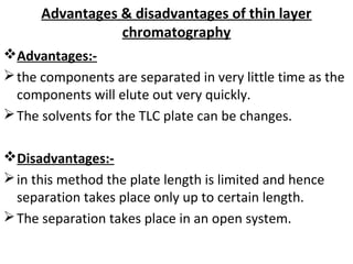 Advantages & disadvantages of thin layer
chromatography
Advantages:-
the components are separated in very little time as the
components will elute out very quickly.
The solvents for the TLC plate can be changes.
Disadvantages:-
in this method the plate length is limited and hence
separation takes place only up to certain length.
The separation takes place in an open system.
 
