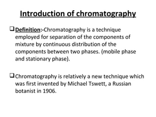 Introduction of chromatography
Definition:-Chromatography is a technique
employed for separation of the components of
mixture by continuous distribution of the
components between two phases. (mobile phase
and stationary phase).
Chromatography is relatively a new technique which
was first invented by Michael Tswett, a Russian
botanist in 1906.
 