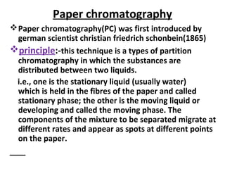 Paper chromatography
Paper chromatography(PC) was first introduced by
german scientist christian friedrich schonbein(1865)
principle:-this technique is a types of partition
chromatography in which the substances are
distributed between two liquids.
i.e., one is the stationary liquid (usually water)
which is held in the fibres of the paper and called
stationary phase; the other is the moving liquid or
developing and called the moving phase. The
components of the mixture to be separated migrate at
different rates and appear as spots at different points
on the paper.
 