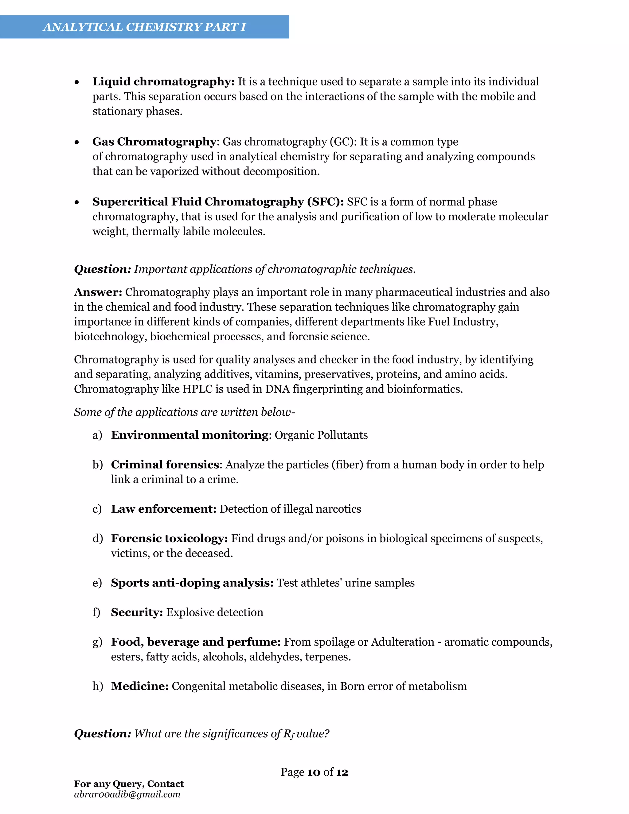 Page 10 of 12
For any Query, Contact
abrar00adib@gmail.com
ANALYTICAL CHEMISTRY PART I
• Liquid chromatography: It is a technique used to separate a sample into its individual
parts. This separation occurs based on the interactions of the sample with the mobile and
stationary phases.
• Gas Chromatography: Gas chromatography (GC): It is a common type
of chromatography used in analytical chemistry for separating and analyzing compounds
that can be vaporized without decomposition.
• Supercritical Fluid Chromatography (SFC): SFC is a form of normal phase
chromatography, that is used for the analysis and purification of low to moderate molecular
weight, thermally labile molecules.
Question: Important applications of chromatographic techniques.
Answer: Chromatography plays an important role in many pharmaceutical industries and also
in the chemical and food industry. These separation techniques like chromatography gain
importance in different kinds of companies, different departments like Fuel Industry,
biotechnology, biochemical processes, and forensic science.
Chromatography is used for quality analyses and checker in the food industry, by identifying
and separating, analyzing additives, vitamins, preservatives, proteins, and amino acids.
Chromatography like HPLC is used in DNA fingerprinting and bioinformatics.
Some of the applications are written below-
a) Environmental monitoring: Organic Pollutants
b) Criminal forensics: Analyze the particles (fiber) from a human body in order to help
link a criminal to a crime.
c) Law enforcement: Detection of illegal narcotics
d) Forensic toxicology: Find drugs and/or poisons in biological specimens of suspects,
victims, or the deceased.
e) Sports anti-doping analysis: Test athletes' urine samples
f) Security: Explosive detection
g) Food, beverage and perfume: From spoilage or Adulteration - aromatic compounds,
esters, fatty acids, alcohols, aldehydes, terpenes.
h) Medicine: Congenital metabolic diseases, in Born error of metabolism
Question: What are the significances of Rf value?
 