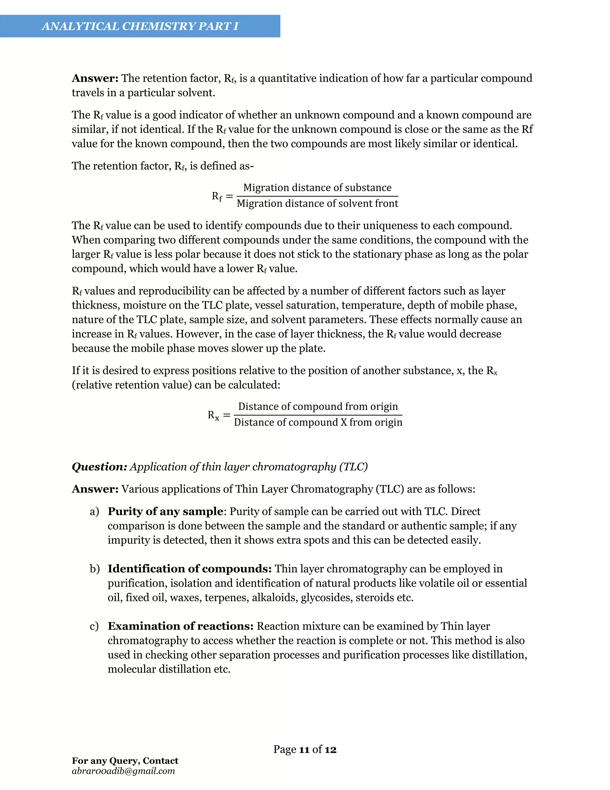 Page 11 of 12
For any Query, Contact
abrar00adib@gmail.com
ANALYTICAL CHEMISTRY PART I
Answer: The retention factor, Rf, is a quantitative indication of how far a particular compound
travels in a particular solvent.
The Rf value is a good indicator of whether an unknown compound and a known compound are
similar, if not identical. If the Rf value for the unknown compound is close or the same as the Rf
value for the known compound, then the two compounds are most likely similar or identical.
The retention factor, Rf, is defined as-
Rf =
Migration distance of substance
Migration distance of solvent front
The Rf value can be used to identify compounds due to their uniqueness to each compound.
When comparing two different compounds under the same conditions, the compound with the
larger Rf value is less polar because it does not stick to the stationary phase as long as the polar
compound, which would have a lower Rf value.
Rf values and reproducibility can be affected by a number of different factors such as layer
thickness, moisture on the TLC plate, vessel saturation, temperature, depth of mobile phase,
nature of the TLC plate, sample size, and solvent parameters. These effects normally cause an
increase in Rf values. However, in the case of layer thickness, the Rf value would decrease
because the mobile phase moves slower up the plate.
If it is desired to express positions relative to the position of another substance, x, the Rx
(relative retention value) can be calculated:
Rx =
Distance of compound from origin
Distance of compound X from origin
Question: Application of thin layer chromatography (TLC)
Answer: Various applications of Thin Layer Chromatography (TLC) are as follows:
a) Purity of any sample: Purity of sample can be carried out with TLC. Direct
comparison is done between the sample and the standard or authentic sample; if any
impurity is detected, then it shows extra spots and this can be detected easily.
b) Identification of compounds: Thin layer chromatography can be employed in
purification, isolation and identification of natural products like volatile oil or essential
oil, fixed oil, waxes, terpenes, alkaloids, glycosides, steroids etc.
c) Examination of reactions: Reaction mixture can be examined by Thin layer
chromatography to access whether the reaction is complete or not. This method is also
used in checking other separation processes and purification processes like distillation,
molecular distillation etc.
 