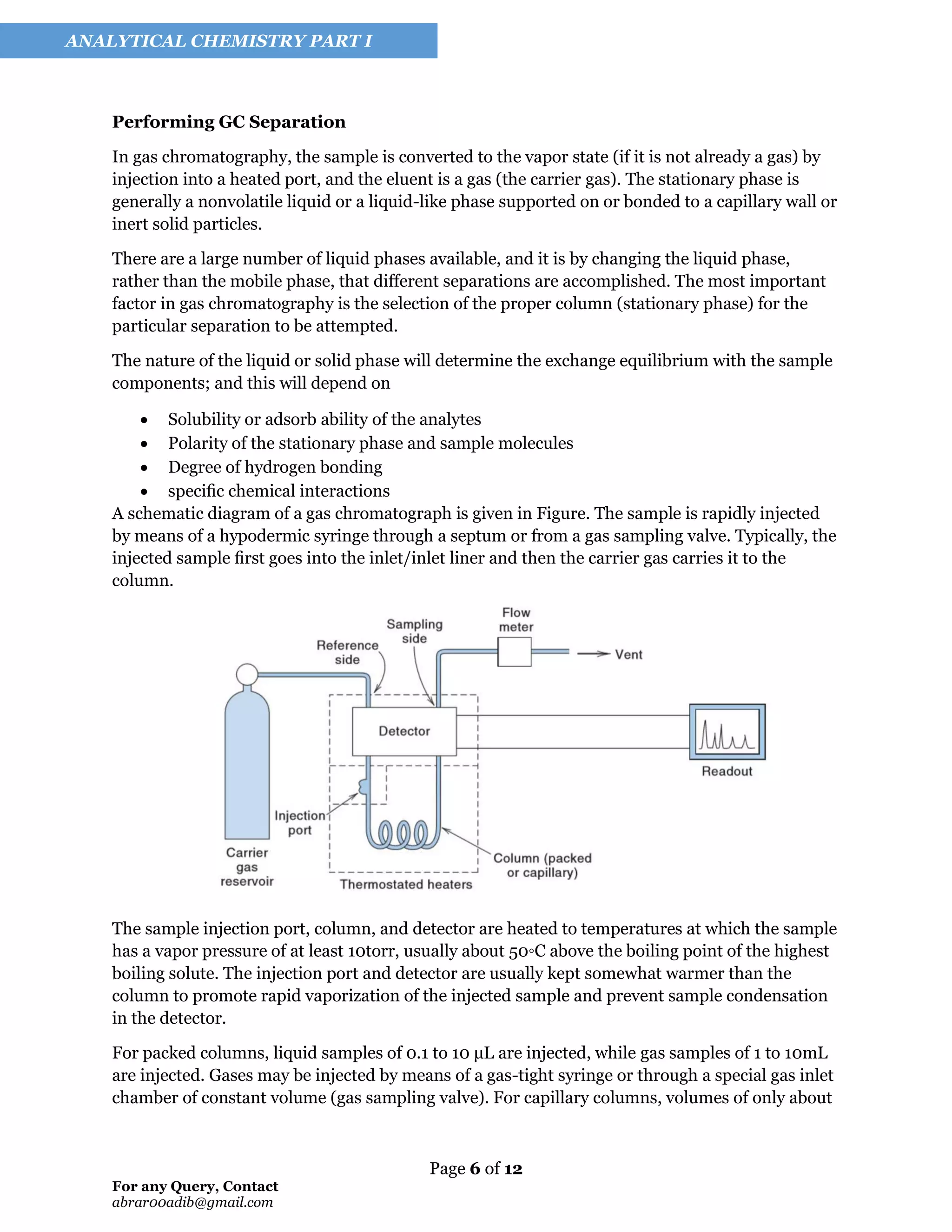 Page 6 of 12
For any Query, Contact
abrar00adib@gmail.com
ANALYTICAL CHEMISTRY PART I
Performing GC Separation
In gas chromatography, the sample is converted to the vapor state (if it is not already a gas) by
injection into a heated port, and the eluent is a gas (the carrier gas). The stationary phase is
generally a nonvolatile liquid or a liquid-like phase supported on or bonded to a capillary wall or
inert solid particles.
There are a large number of liquid phases available, and it is by changing the liquid phase,
rather than the mobile phase, that different separations are accomplished. The most important
factor in gas chromatography is the selection of the proper column (stationary phase) for the
particular separation to be attempted.
The nature of the liquid or solid phase will determine the exchange equilibrium with the sample
components; and this will depend on
• Solubility or adsorb ability of the analytes
• Polarity of the stationary phase and sample molecules
• Degree of hydrogen bonding
• speciﬁc chemical interactions
A schematic diagram of a gas chromatograph is given in Figure. The sample is rapidly injected
by means of a hypodermic syringe through a septum or from a gas sampling valve. Typically, the
injected sample ﬁrst goes into the inlet/inlet liner and then the carrier gas carries it to the
column.
The sample injection port, column, and detector are heated to temperatures at which the sample
has a vapor pressure of at least 10torr, usually about 50◦C above the boiling point of the highest
boiling solute. The injection port and detector are usually kept somewhat warmer than the
column to promote rapid vaporization of the injected sample and prevent sample condensation
in the detector.
For packed columns, liquid samples of 0.1 to 10 μL are injected, while gas samples of 1 to 10mL
are injected. Gases may be injected by means of a gas-tight syringe or through a special gas inlet
chamber of constant volume (gas sampling valve). For capillary columns, volumes of only about
 