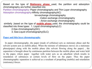 Based on the type of Stationary phase used, the partition and adsorption
chromatography are further classified into
Partition chromatography- Paper chromatography and Thin Layer chromatography
Adsorption chromatography-Affinity chromatography(AC)
Ion-exchange chromatography
-Cation exchange chromatography
- Anion exchange chromatography
similarly ,based on the type of mobile phase used, the chromatography could be
classified into three types: 1. Liquid chromatography(LC)
2.Gas chromatography(GC)
3. Gas-Liquid chromatography(GLC)
Paper and thin layer chromatography
In paper chromatography ,the paper (made of cellulose) acts as stationary phase and the
solvent system acts as mobile phase. When the mixture of substances moves on a stationary
phase(paper) along with the mobile phase (the solvent flowing along the paper) , the
separation is brought about by continuous partition between the mobile phase and water held
in the paper, where paper together with water acts as an adsorbent which results in
retardation of substances at certain levels of flow on the paper. Thus the paper
chromatographic separation is achieved as a resultant of propelling (mobile) and retardation
(stationary) forces.
 
