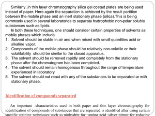 Similarly ,in thin layer chromatography silica gel coated plates are being used
instead of paper. Here again the separation is achieved by the result partition
between the mobile phase and an inert stationary phase (silica).This is being
commonly used in several laboratories to separate hydrophobic non-polar soluble
substances such as lipids.
In both these techniques, one should consider certain properties of solvents as
mobile phases which include
1. Solvent should be stable in air and when mixed with small quantities acid or
alkaline vapor.
2. Components of the mobile phase should be relatively non-volatile or their
volatilability should be similar to the closed apparatus.
3. The solvent should be removed rapidly and completely from the stationary
phase after the chromatogram has been completed.
4. The solvent should remain homogenous throughout the range of temperature
experienced in laboratory.
5. The solvent should not react with any of the substances to be separated or with
stationary phase.
Identification of compounds separated
An important characteristics used in both paper and thin layer chromatography for
identification of compounds of substances that are separated is identified after using certain
 