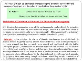 This value (Rf) can be calculated by measuring the distances travelled by the
substance(separate) and the solvent( mobile) from their point of origin.
Permeation of Molecular exclusion or Gel filtration chromatography
Gel filtration chromatography is one of the most commonly employed tools for separating
biomolecules on the basis of their molecular weight. Thence it is other wise called as
molecular exclusion or molecular sieve chromatography . This system involves a stationary
phase (usually a preswollen gel beads) and a mobiles phase(buffer system).
Principle: In this technique, the mixture of biomolecules dissolved in a suitable buffer is
allowed to flow by gravity down a column packed with beads of an inert highly hydrated
polymeric material that has previously been washed and equilibrated with the buffer.
During this process , biomolecules of different molecular size penetrate into the internal
pores of the beads to different degrees and thus travel down the column at different rates.
Very large biomolecules cannot enter the pores of the beads,hence excluded and remain in
the exclusion volume of the column. On the otherhand ,small biomolecules which can enter
the gel pores, move more slowly through the column , sinces they spend a proportation of
the their time in stationary phase. Biomolecules of intermediate size will be excluded from
 