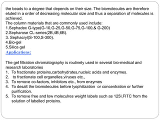 the beads to a degree that depends on their size. The biomolecules are therefore
eluted in a order of decreasing molecular size and thus a separation of molecules is
achieved.
The column materials that are commonly used include:
1.Sephadex G-type(G-10,G-25,G-50,G-75,G-100,& G-200)
2.Sepharose CL-series(2B,4B,6B).
3. Sephacryl(S-100,S-300).
4.Bio-gel
5.Silica gel
Applications:
The gel filtration chromatography is routinely used in several bio-medical and
research laboratories
1. To fractionate proteins,carbohydrates,nucleic acids and enzymes.
2. to fractionate cell organelles,viruses etc.,
3. To remove co-factors, inhibitors etc., from enzymes
4. To desalt the biomolecules before lyophilization or concentration or further
purification.
5. To remove free and low moleculres weight labels such as 125I,FITC from the
solution of labelled proteins.
 